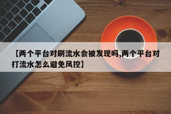 【两个平台对刷流水会被发现吗,两个平台对打流水怎么避免风控】