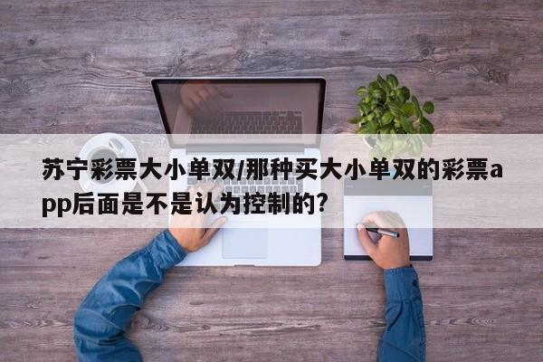 苏宁彩票大小单双/那种买大小单双的彩票app后面是不是认为控制的?