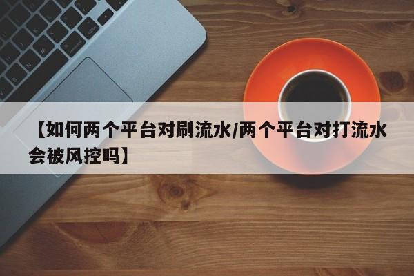 【如何两个平台对刷流水/两个平台对打流水会被风控吗】